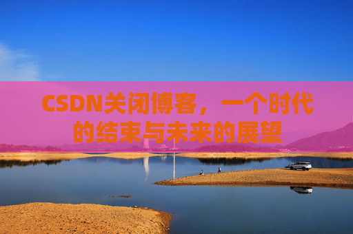CSDN关闭博客，一个时代的结束与未来的展望